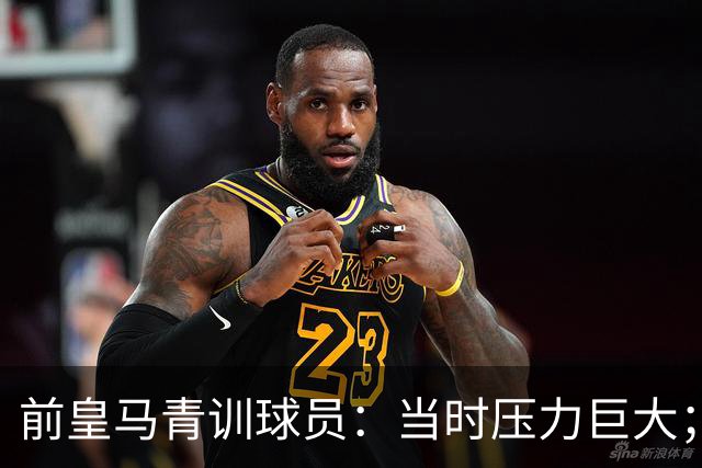 前皇马青训球员：当时压力巨大；我们身边都是世界顶级偶像