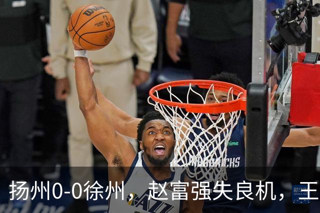 扬州0-0徐州，赵富强失良机，王一帆门线解围