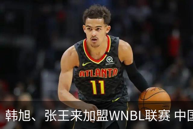 韩旭、张王来加盟WNBL联赛 中国球员已达4人
